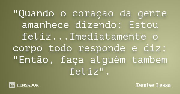 "Quando o coração da gente amanhece dizendo: Estou feliz...Imediatamente o corpo todo responde e diz: "Então, faça alguém tambem feliz".... Frase de Denise Lessa.