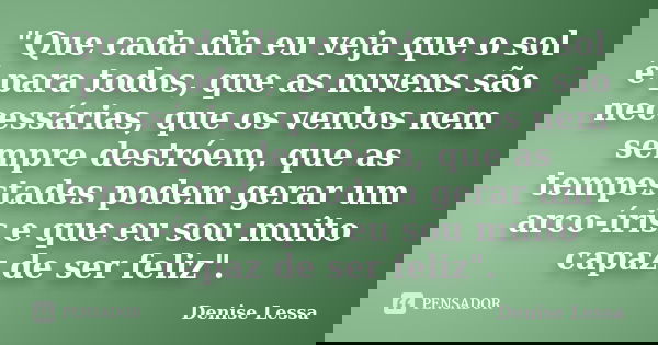 "Que cada dia eu veja que o sol é para todos, que as nuvens são necessárias, que os ventos nem sempre destróem, que as tempestades podem gerar um arco-íris... Frase de Denise Lessa.