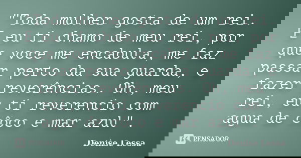 "Toda mulher gosta de um rei. E eu ti chamo de meu rei, por que voce me encabula, me faz passar perto da sua guarda, e fazer reverências. Oh, meu rei, eu t... Frase de Denise Lessa.
