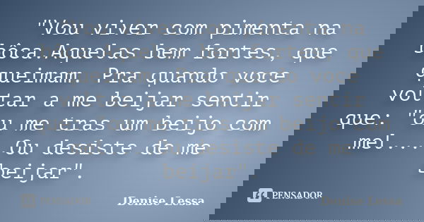 "Vou viver com pimenta na bôca.Aquelas bem fortes, que queimam. Pra quando voce voltar a me beijar sentir que: "ou me tras um beijo com mel....Ou desi... Frase de Denise Lessa.