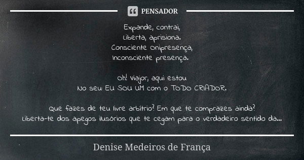 Expande, contrai, Liberta, aprisiona. Consciente Onipresença, Inconsciente presença. Oh! Viajor, aqui estou No seu: EU SOU UM com o TODO CRIADOR. Que fazes de t... Frase de Denise Medeiros de França.