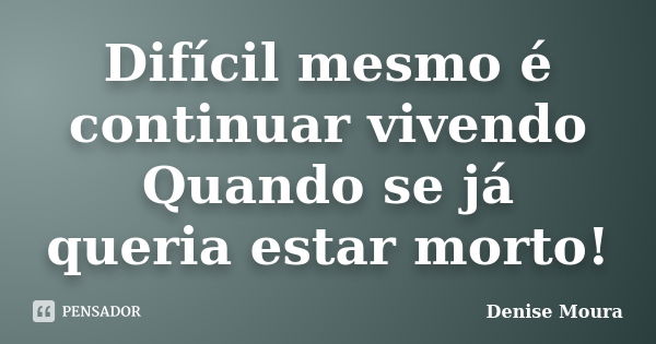 Difícil mesmo é continuar vivendo Quando se já queria estar morto!... Frase de Denise Moura.