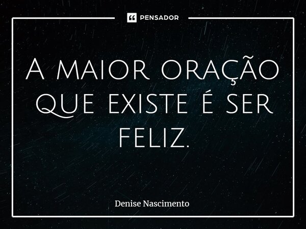 ⁠A maior oração que existe é ser feliz.... Frase de Denise Nascimento.
