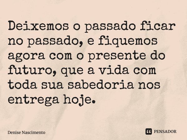 ⁠Deixemos o passado ficar no passado, e fiquemos agora com o presente do futuro, que a vida com toda sua sabedoria nos entrega hoje.... Frase de Denise Nascimento.