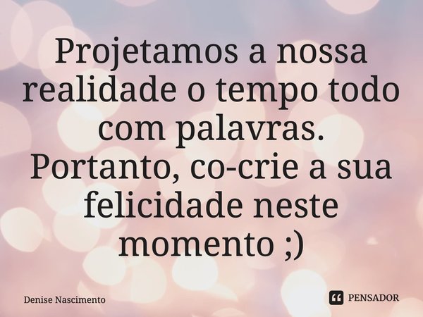 ⁠Projetamos a nossa realidade o tempo todo com palavras. Portanto, co-crie a sua felicidade neste momento ;)... Frase de Denise Nascimento.