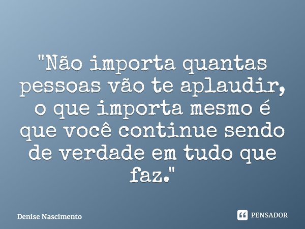 ⁠"Não importa quantas pessoas vão te aplaudir, o que importa mesmo é que você continue sendo de verdade em tudo que faz."... Frase de Denise Nascimento.