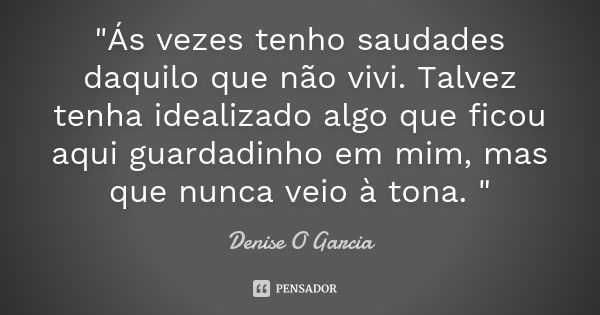 "Ás vezes tenho saudades daquilo que não vivi. Talvez tenha idealizado algo que ficou aqui guardadinho em mim, mas que nunca veio à tona. "... Frase de Denise O Garcia.