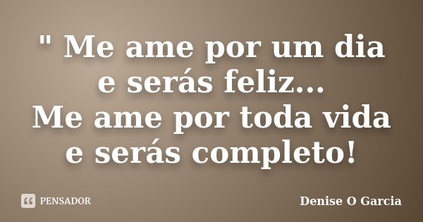 " Me ame por um dia e serás feliz... Me ame por toda vida e serás completo!... Frase de Denise O Garcia.