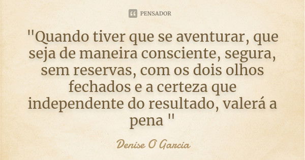 "Quando tiver que se aventurar, que seja de maneira consciente, segura, sem reservas, com os dois olhos fechados e a certeza que independente do resultado,... Frase de Denise O Garcia.