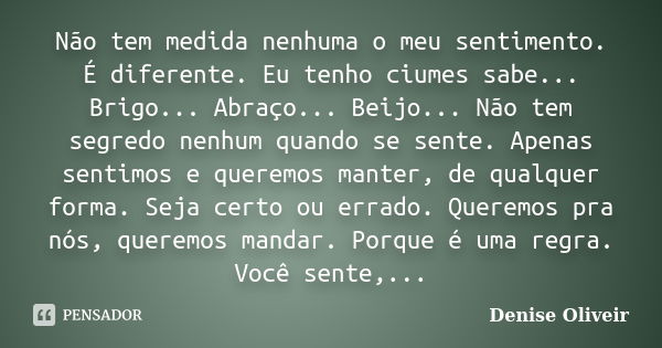 Não tem medida nenhuma o meu sentimento. É diferente. Eu tenho ciumes sabe... Brigo... Abraço... Beijo... Não tem segredo nenhum quando se sente. Apenas sentimo... Frase de Denise Oliveir.