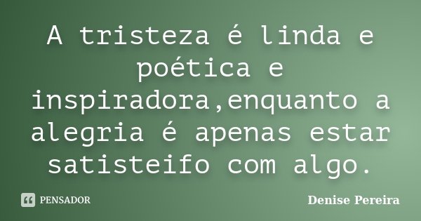 A tristeza é linda e poética e inspiradora,enquanto a alegria é apenas estar satisteifo com algo.... Frase de Denise Pereira.