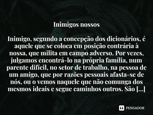 ⁠Inimigos nossos
Inimigo, segundo a concepção dos dicionários, é aquele que se coloca em posição contrária à nossa, que milita em campo adverso. Por vezes, julg... Frase de Denise Pereira Rebello,.