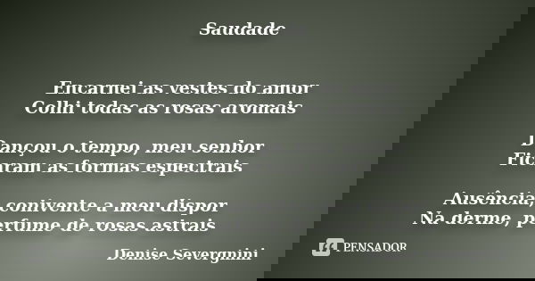Saudade Encarnei as vestes do amor Colhi todas as rosas aromais Dançou o tempo, meu senhor Ficaram as formas espectrais Ausência, conivente a meu dispor Na derm... Frase de Denise Severgnini.