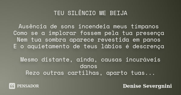 TEU SILÊNCIO ME BEIJA Ausência de sons incendeia meus tímpanos Como se a implorar fossem pela tua presença Nem tua sombra aparece revestida em panos E o aquieta... Frase de Denise Severgnini.