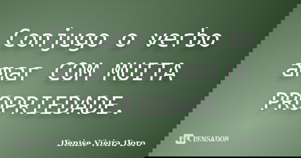 Conjugo o verbo amar COM MUITA PROPRIEDADE.... Frase de Denise Vieira Doro.