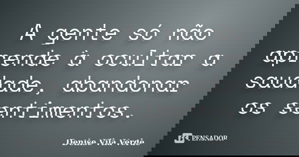 A gente só não aprende à ocultar a saudade, abandonar os sentimentos.... Frase de Denise Vila Verde.