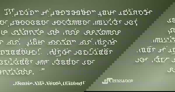 "O pior é perceber que diante das pessoas estamos muito só, que diante de nós estamos muito só. Que estar só hoje não é agradável. Hoje solidão se faz soli... Frase de Denise Vila Verde (Esined).