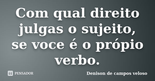 Com qual direito julgas o sujeito, se voce é o própio verbo.... Frase de Denison de campos veloso.