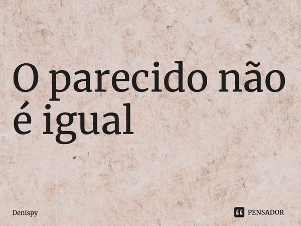 ⁠O parecido não é igual... Frase de Denispy.