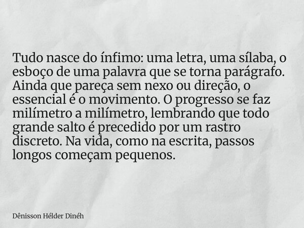 Tudo nasce do ínfimo: uma letra, uma sílaba, o esboço de uma palavra que se torna parágrafo. Ainda que pareça sem nexo ou direção, o essencial é o movimento. O ... Frase de Dênisson Hélder Dinéh.