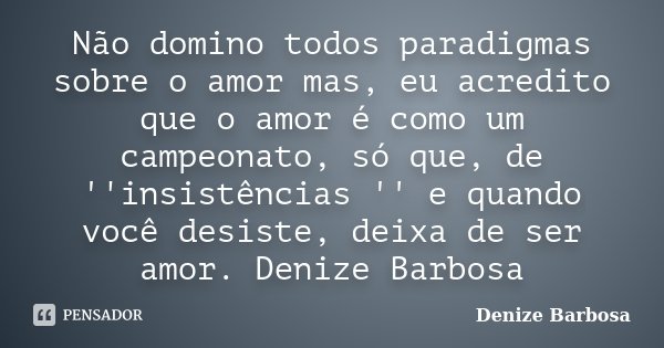 Não domino todos paradigmas sobre o amor mas, eu acredito que o amor é como um campeonato, só que, de ''insistências '' e quando você desiste, deixa de ser amor... Frase de Denize Barbosa.