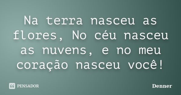 Na terra nasceu as flores, No céu nasceu as nuvens, e no meu coração nasceu você!... Frase de Denner.