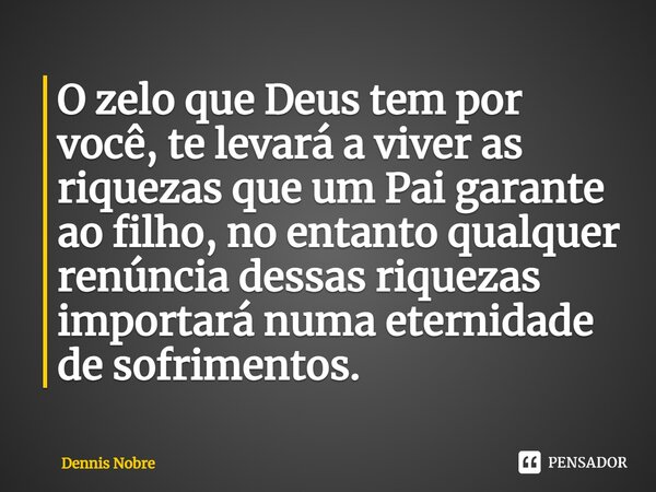 ⁠O zelo que Deus tem por você, te levará a viver as riquezas que um Pai garante ao filho, no entanto qualquer renúncia dessas riquezas importará numa eternidade... Frase de Dennis Nobre.