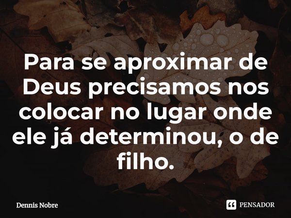 ⁠Para se aproximar de Deus precisamos nos colocar no lugar onde ele já determinou, o de filho.... Frase de Dennis Nobre.