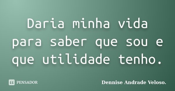 Daria minha vida para saber que sou e que utilidade tenho.... Frase de Dennise Andrade Veloso..