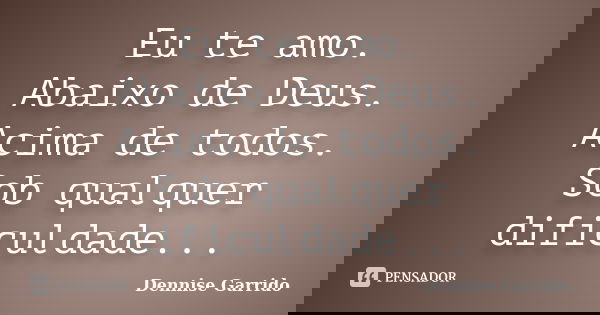 Eu te amo. Abaixo de Deus. Acima de todos. Sob qualquer dificuldade...... Frase de Dennise Garrido.