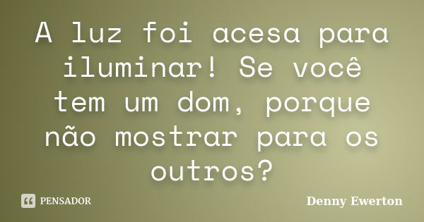 A luz foi acesa para iluminar! Se você tem um dom, porque não mostrar para os outros?... Frase de Denny Ewerton.