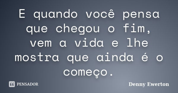 E quando você pensa que chegou o fim, vem a vida e lhe mostra que ainda é o começo.... Frase de Denny Ewerton.