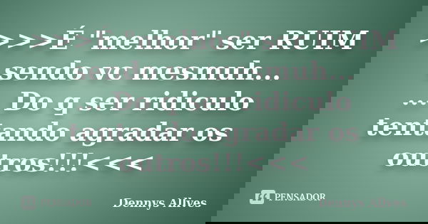 >>>É "melhor" ser RUIM sendo vc mesmuh... ... Do q ser ridiculo tentando agradar os outros!!!<<<... Frase de Dennys Allves.