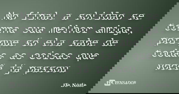 No final a solidão se torna sua melhor amiga, porque só ela sabe de todas as coisas que você já passou... Frase de De Noite.