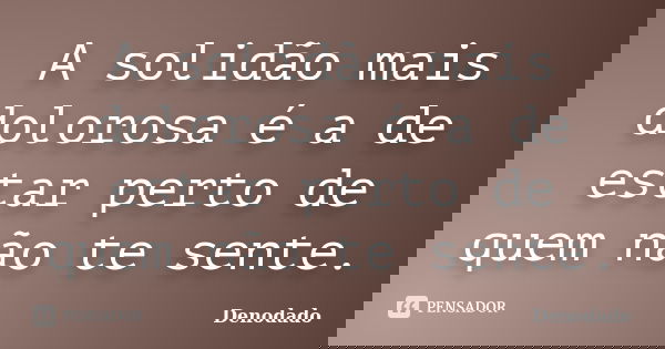 A solidão mais dolorosa é a de estar perto de quem não te sente.... Frase de Denodado..