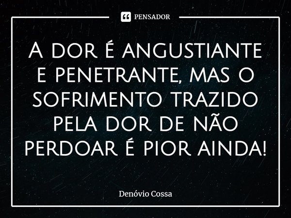⁠A dor é angustiante e penetrante, mas o sofrimento trazido pela dor de não perdoar é pior ainda!... Frase de Denóvio Cossa.
