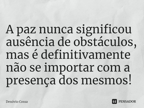 ⁠A paz nunca significou ausência de obstáculos, mas é definitivamente não se importar com a presença dos mesmos!... Frase de Denóvio Cossa.