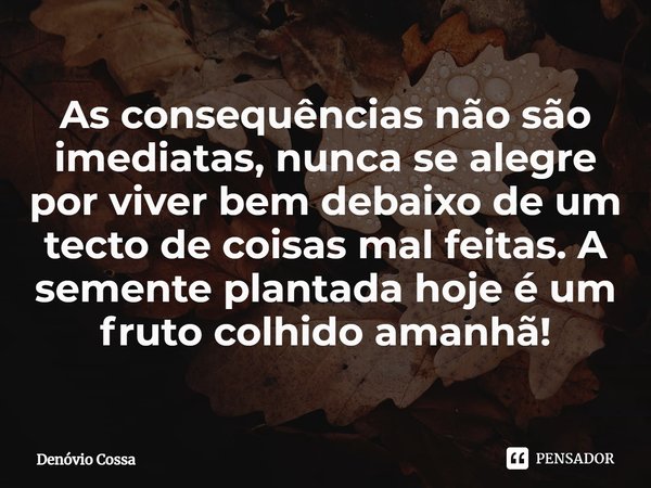 ⁠As consequências não são imediatas, nunca se alegre por viver bem debaixo de um tecto de coisas mal feitas. A semente plantada hoje é um fruto colhido amanhã!... Frase de Denóvio Cossa.