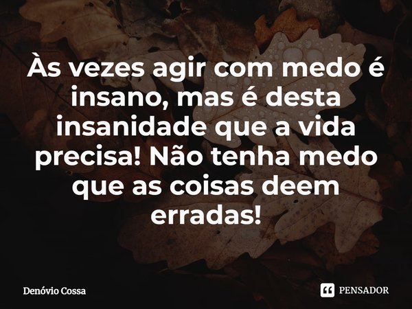 ⁠Às vezes agir com medo é insano, mas é desta insanidade que a vida precisa! Não tenha medo que as coisas deem erradas!... Frase de Denóvio Cossa.