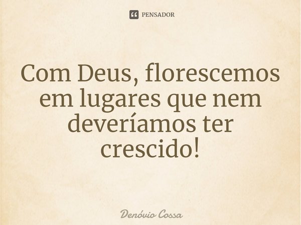 ⁠Com Deus, florescemos em lugares que nem deveríamos ter crescido!... Frase de Denóvio Cossa.
