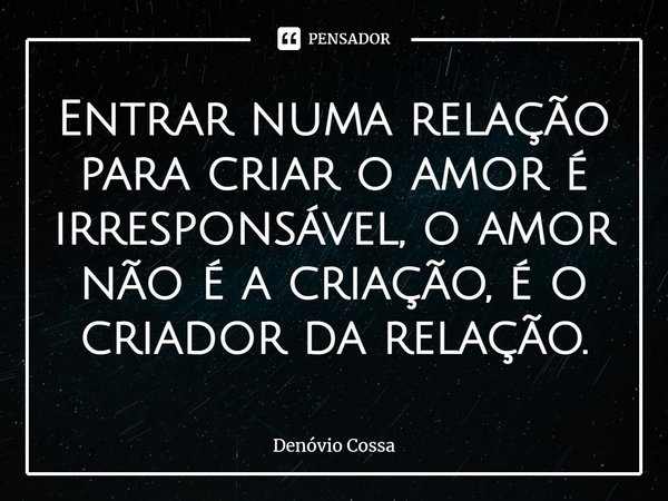 ⁠Entrar numa relação para criar o amor é irresponsável, o amor não é a criação, é o criador da relação.... Frase de Denóvio Cossa.