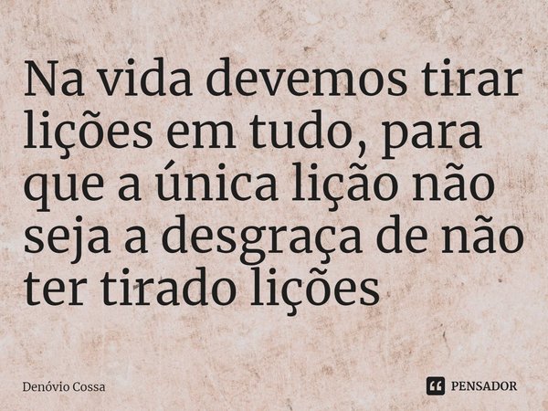 ⁠Na vida devemos tirar lições em tudo, para que a única lição não seja a desgraça de não ter tirado lições... Frase de Denóvio Cossa.