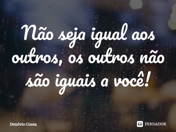 ⁠Não seja igual aos outros, os outros não são iguais a você!... Frase de Denóvio Cossa.