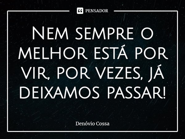 ⁠Nem sempre o melhor está por vir, por vezes, já deixamos passar!... Frase de Denóvio Cossa.