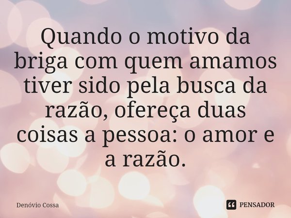⁠Quando o motivo da briga com quem amamos tiver sido pela busca da razão, ofereça duas coisas a pessoa: o amor e a razão.... Frase de Denóvio Cossa.
