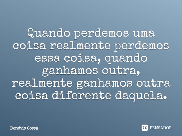 Quando perdemos uma coisa realmente perdemos essa coisa, quando ganhamos outra, realmente ganhamos outra coisa diferente daquela.... Frase de Denóvio Cossa.