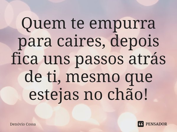 ⁠Quem te empurra para caires, depois fica uns passos atrás de ti, mesmo que estejas no chão!... Frase de Denóvio Cossa.