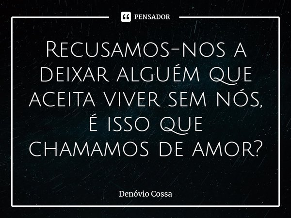 ⁠Recusamos-nos a deixar alguém que aceita viver sem nós, é isso que chamamos de amor?... Frase de Denóvio Cossa.