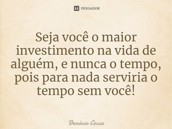 ⁠Seja você o maior investimento na vida de alguém, e nunca o tempo, pois para nada serviria o tempo sem você!... Frase de Denóvio Cossa.