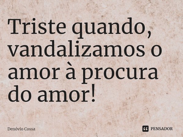 ⁠Triste quando, vandalizamos o amor à procura do amor!... Frase de Denóvio Cossa.
